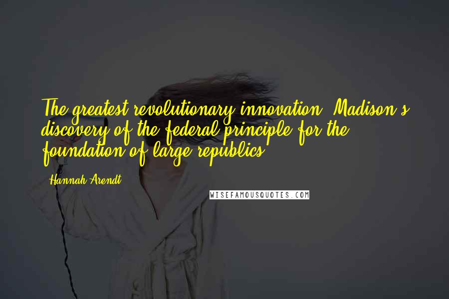 Hannah Arendt Quotes: The greatest revolutionary innovation, Madison's discovery of the federal principle for the foundation of large republics,