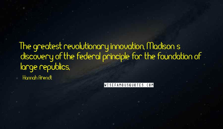 Hannah Arendt Quotes: The greatest revolutionary innovation, Madison's discovery of the federal principle for the foundation of large republics,