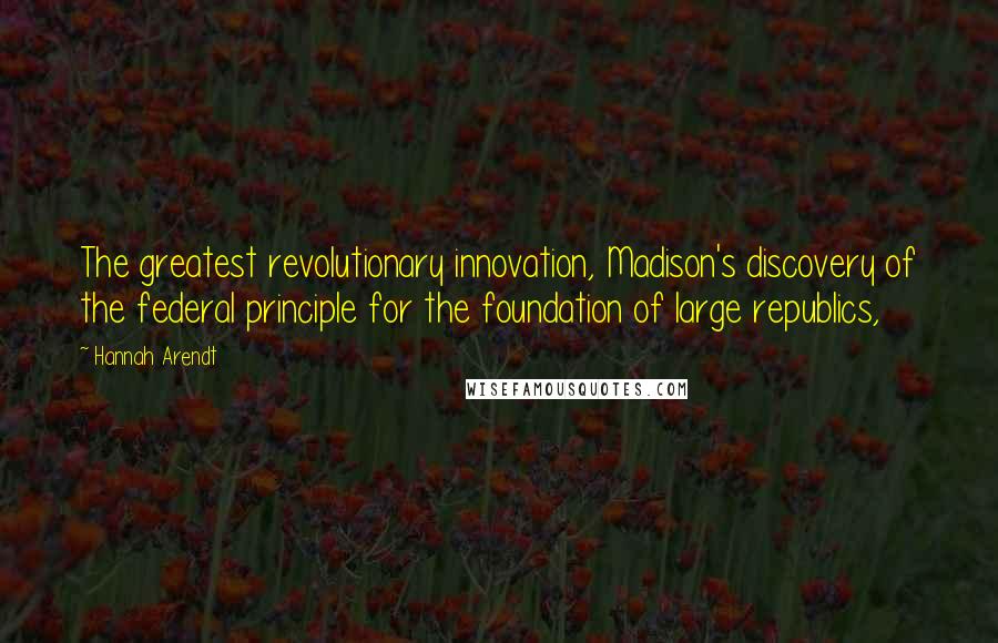 Hannah Arendt Quotes: The greatest revolutionary innovation, Madison's discovery of the federal principle for the foundation of large republics,