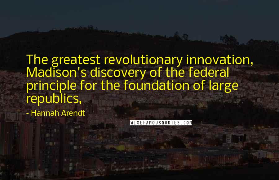 Hannah Arendt Quotes: The greatest revolutionary innovation, Madison's discovery of the federal principle for the foundation of large republics,