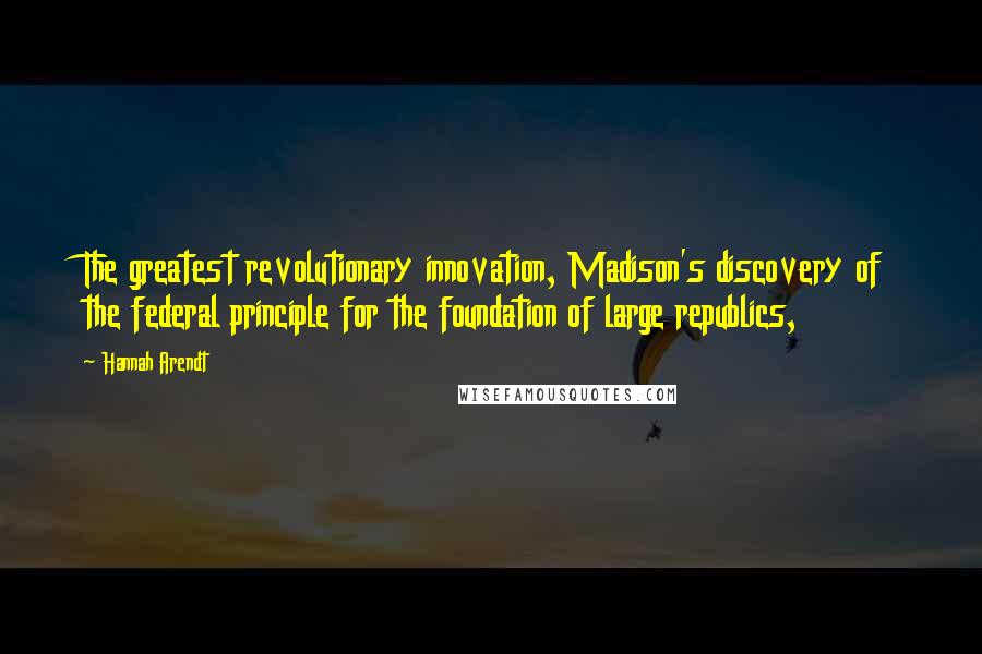 Hannah Arendt Quotes: The greatest revolutionary innovation, Madison's discovery of the federal principle for the foundation of large republics,