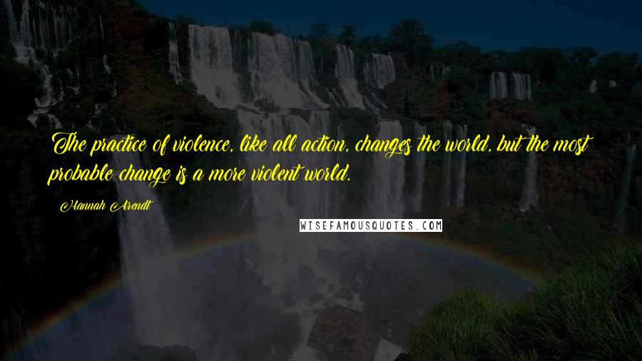 Hannah Arendt Quotes: The practice of violence, like all action, changes the world, but the most probable change is a more violent world.