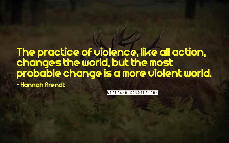 Hannah Arendt Quotes: The practice of violence, like all action, changes the world, but the most probable change is a more violent world.