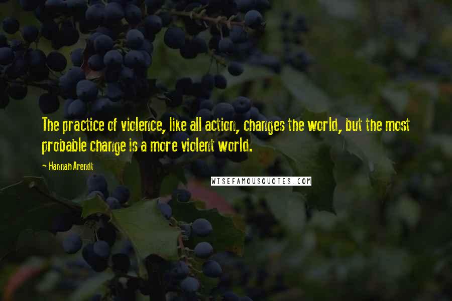 Hannah Arendt Quotes: The practice of violence, like all action, changes the world, but the most probable change is a more violent world.