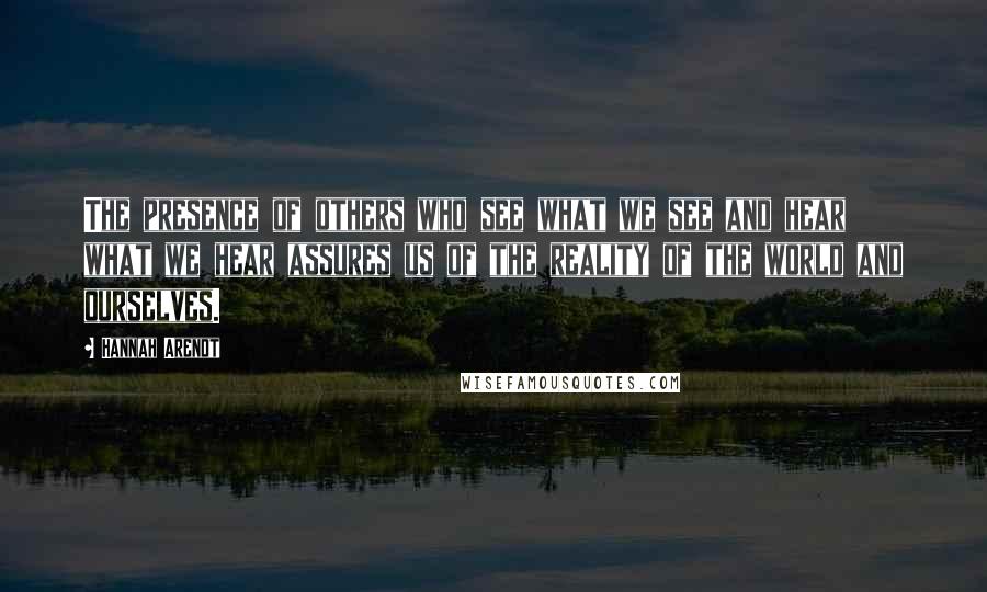 Hannah Arendt Quotes: The presence of others who see what we see and hear what we hear assures us of the reality of the world and ourselves.