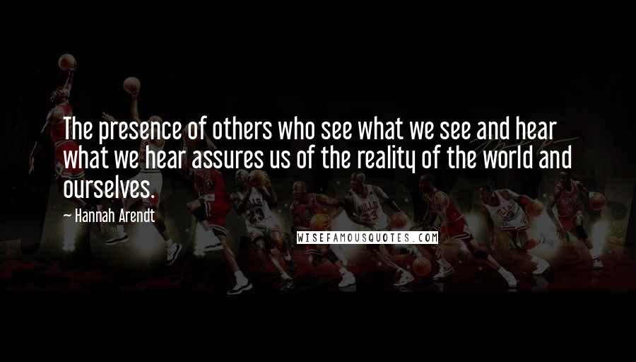Hannah Arendt Quotes: The presence of others who see what we see and hear what we hear assures us of the reality of the world and ourselves.