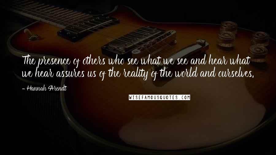 Hannah Arendt Quotes: The presence of others who see what we see and hear what we hear assures us of the reality of the world and ourselves.