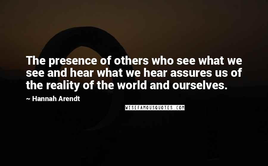 Hannah Arendt Quotes: The presence of others who see what we see and hear what we hear assures us of the reality of the world and ourselves.