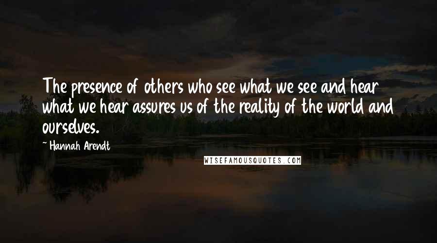 Hannah Arendt Quotes: The presence of others who see what we see and hear what we hear assures us of the reality of the world and ourselves.