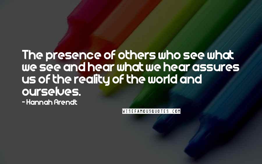 Hannah Arendt Quotes: The presence of others who see what we see and hear what we hear assures us of the reality of the world and ourselves.
