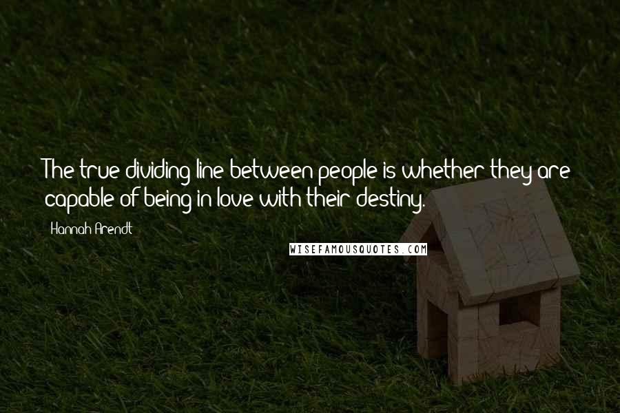 Hannah Arendt Quotes: The true dividing line between people is whether they are capable of being in love with their destiny.