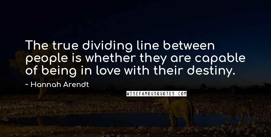 Hannah Arendt Quotes: The true dividing line between people is whether they are capable of being in love with their destiny.