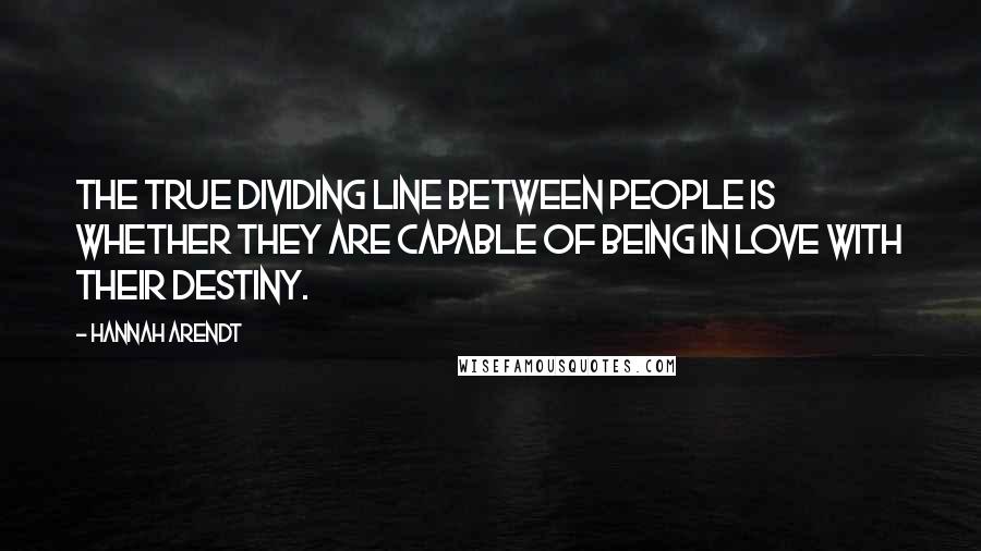 Hannah Arendt Quotes: The true dividing line between people is whether they are capable of being in love with their destiny.