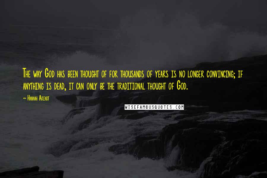 Hannah Arendt Quotes: The way God has been thought of for thousands of years is no longer convincing; if anything is dead, it can only be the traditional thought of God.