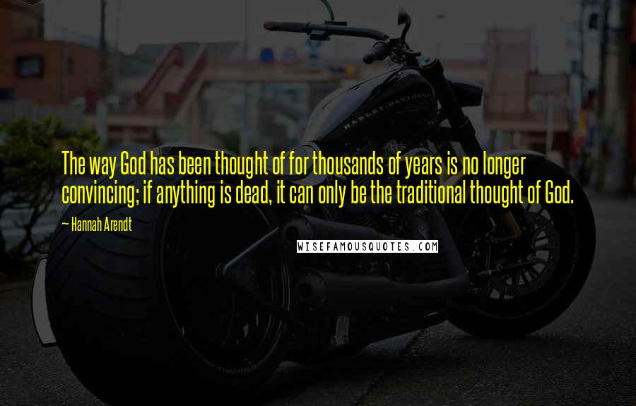 Hannah Arendt Quotes: The way God has been thought of for thousands of years is no longer convincing; if anything is dead, it can only be the traditional thought of God.