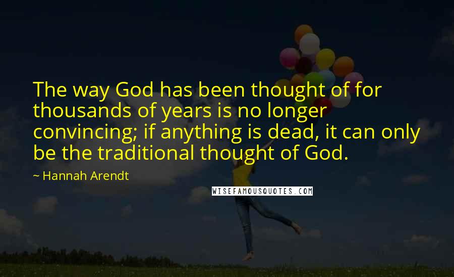 Hannah Arendt Quotes: The way God has been thought of for thousands of years is no longer convincing; if anything is dead, it can only be the traditional thought of God.