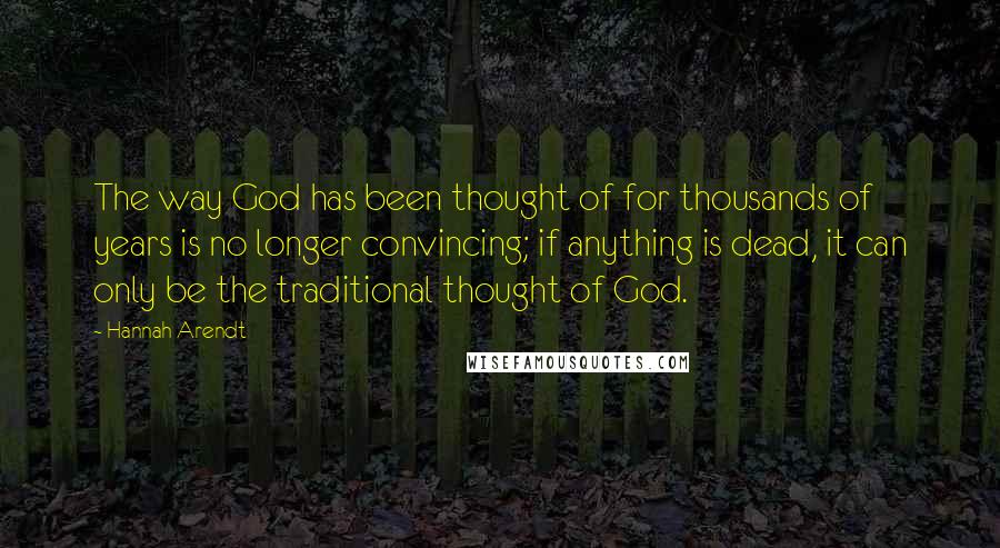 Hannah Arendt Quotes: The way God has been thought of for thousands of years is no longer convincing; if anything is dead, it can only be the traditional thought of God.