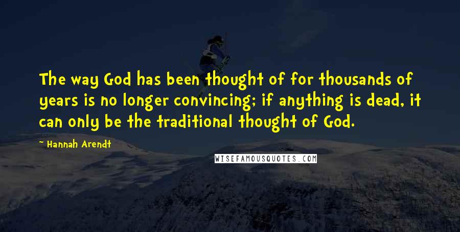 Hannah Arendt Quotes: The way God has been thought of for thousands of years is no longer convincing; if anything is dead, it can only be the traditional thought of God.