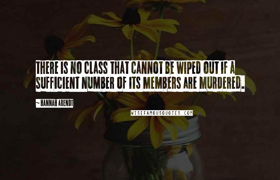 Hannah Arendt Quotes: there is no class that cannot be wiped out if a sufficient number of its members are murdered.