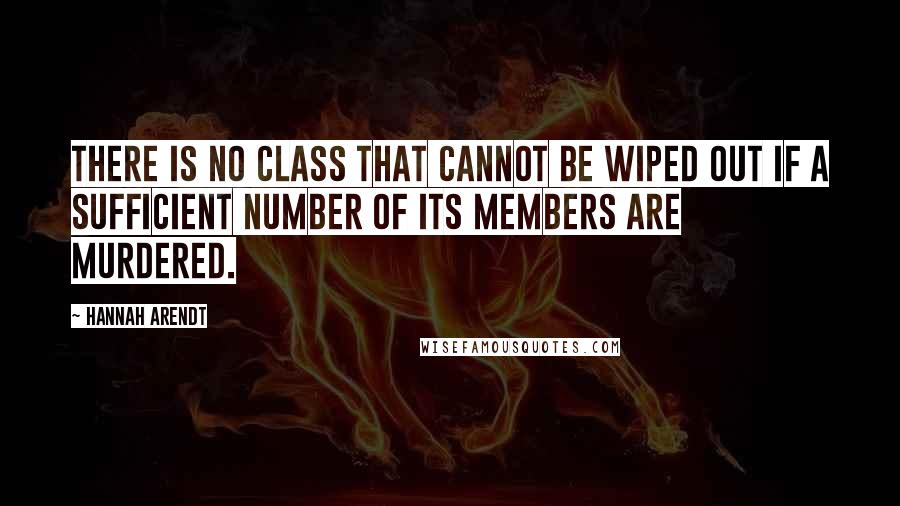 Hannah Arendt Quotes: there is no class that cannot be wiped out if a sufficient number of its members are murdered.