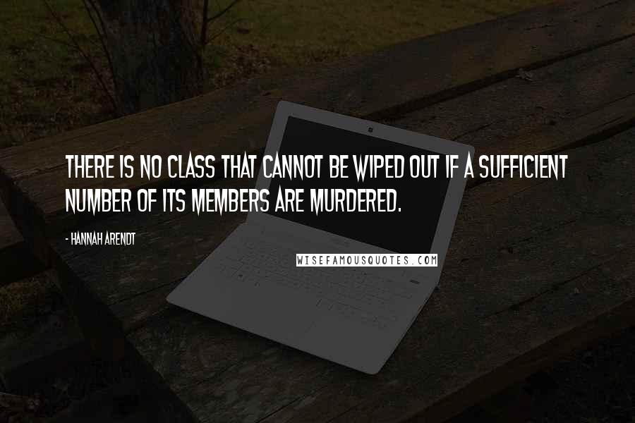 Hannah Arendt Quotes: there is no class that cannot be wiped out if a sufficient number of its members are murdered.