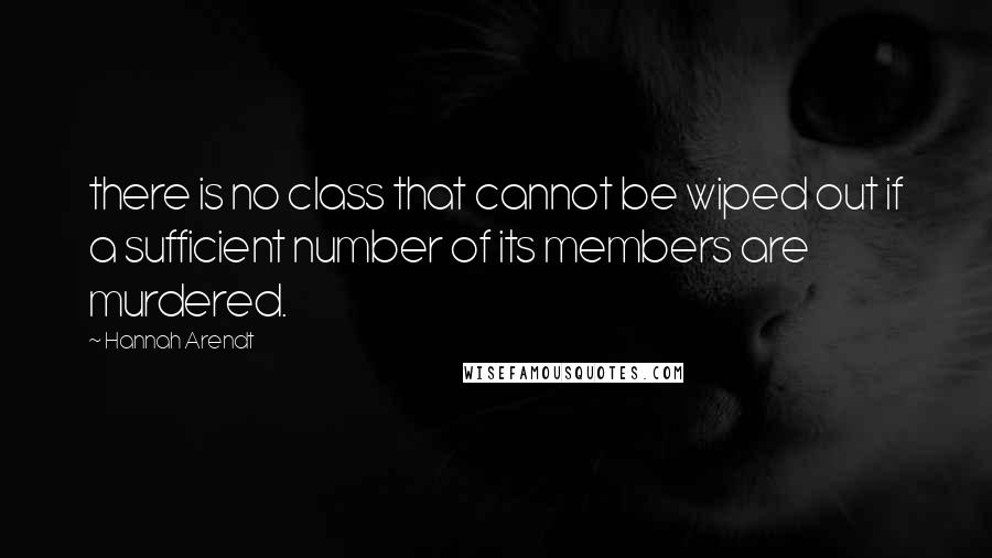 Hannah Arendt Quotes: there is no class that cannot be wiped out if a sufficient number of its members are murdered.