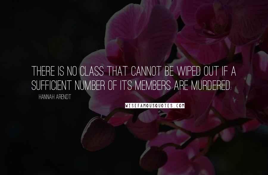 Hannah Arendt Quotes: there is no class that cannot be wiped out if a sufficient number of its members are murdered.