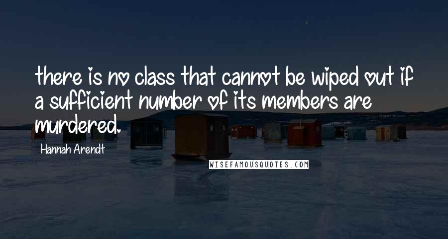 Hannah Arendt Quotes: there is no class that cannot be wiped out if a sufficient number of its members are murdered.