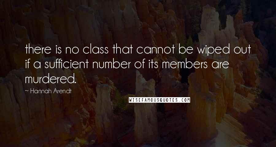 Hannah Arendt Quotes: there is no class that cannot be wiped out if a sufficient number of its members are murdered.