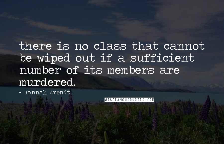 Hannah Arendt Quotes: there is no class that cannot be wiped out if a sufficient number of its members are murdered.