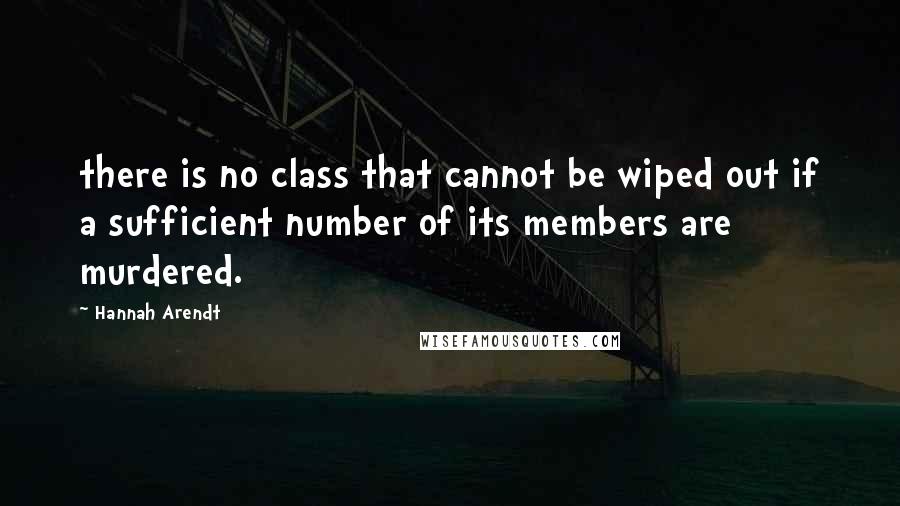 Hannah Arendt Quotes: there is no class that cannot be wiped out if a sufficient number of its members are murdered.