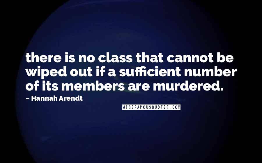 Hannah Arendt Quotes: there is no class that cannot be wiped out if a sufficient number of its members are murdered.