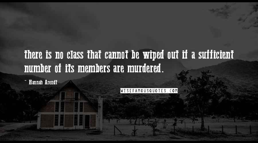 Hannah Arendt Quotes: there is no class that cannot be wiped out if a sufficient number of its members are murdered.