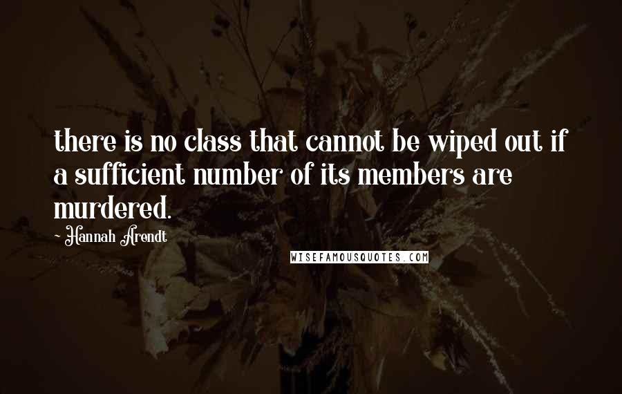 Hannah Arendt Quotes: there is no class that cannot be wiped out if a sufficient number of its members are murdered.