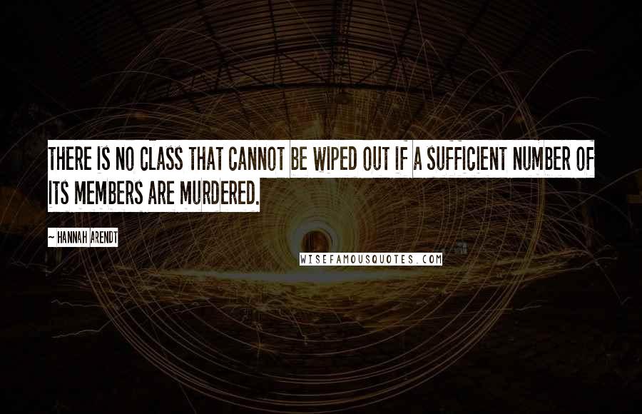 Hannah Arendt Quotes: there is no class that cannot be wiped out if a sufficient number of its members are murdered.