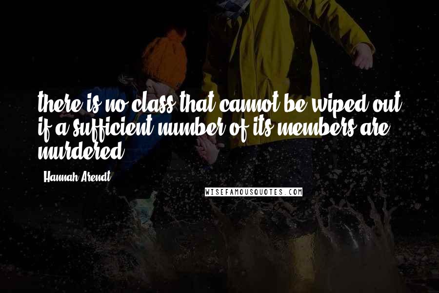 Hannah Arendt Quotes: there is no class that cannot be wiped out if a sufficient number of its members are murdered.