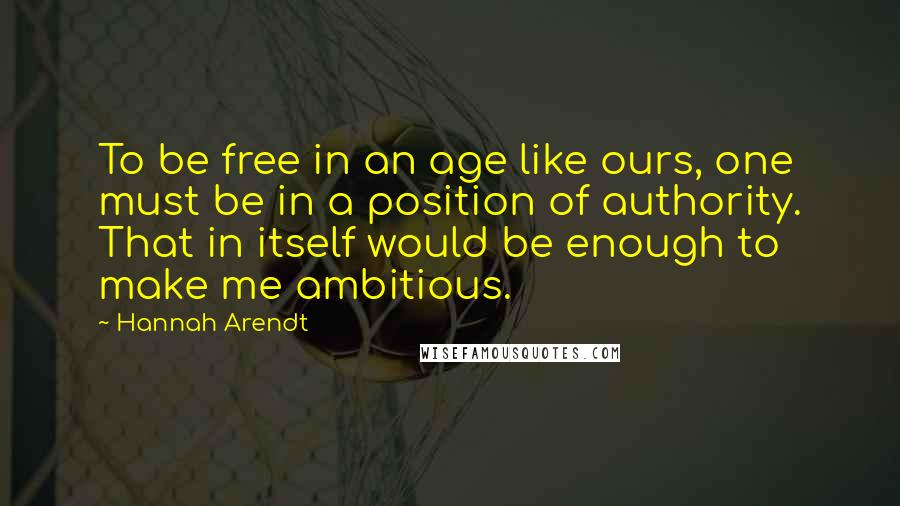 Hannah Arendt Quotes: To be free in an age like ours, one must be in a position of authority. That in itself would be enough to make me ambitious.