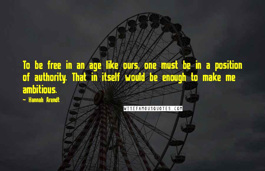 Hannah Arendt Quotes: To be free in an age like ours, one must be in a position of authority. That in itself would be enough to make me ambitious.