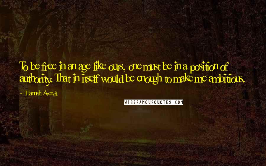 Hannah Arendt Quotes: To be free in an age like ours, one must be in a position of authority. That in itself would be enough to make me ambitious.