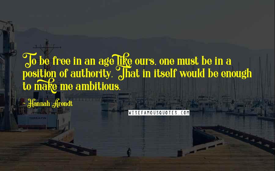 Hannah Arendt Quotes: To be free in an age like ours, one must be in a position of authority. That in itself would be enough to make me ambitious.