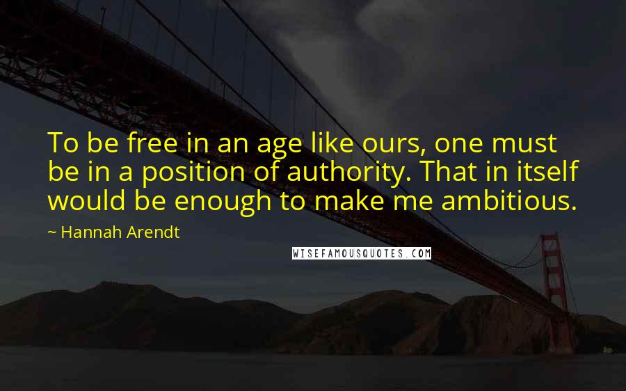 Hannah Arendt Quotes: To be free in an age like ours, one must be in a position of authority. That in itself would be enough to make me ambitious.