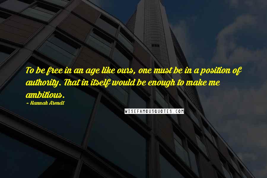 Hannah Arendt Quotes: To be free in an age like ours, one must be in a position of authority. That in itself would be enough to make me ambitious.