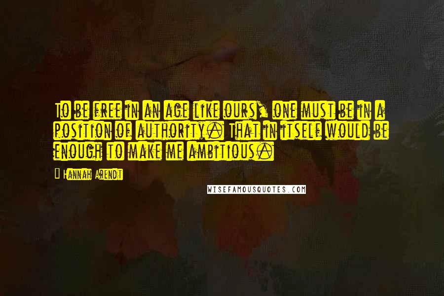 Hannah Arendt Quotes: To be free in an age like ours, one must be in a position of authority. That in itself would be enough to make me ambitious.