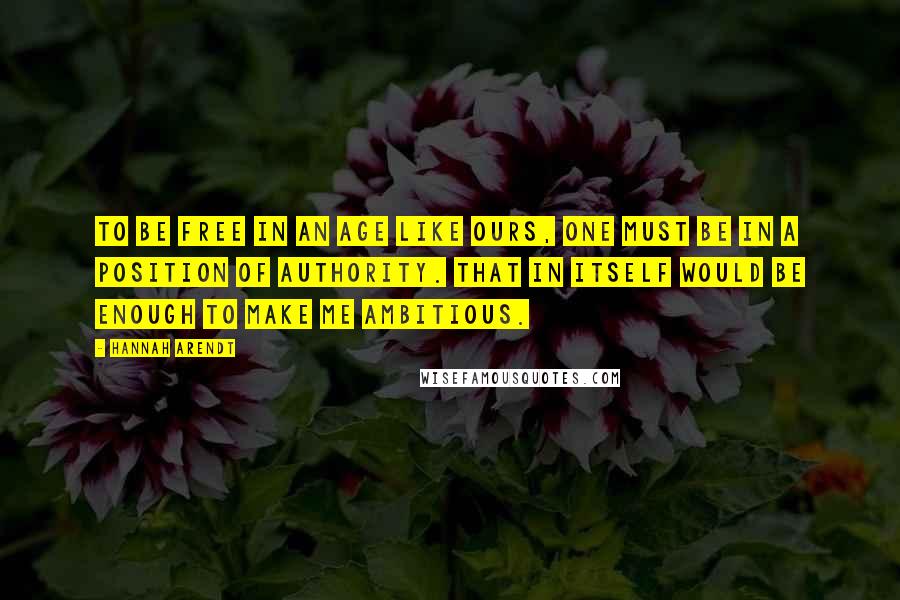 Hannah Arendt Quotes: To be free in an age like ours, one must be in a position of authority. That in itself would be enough to make me ambitious.