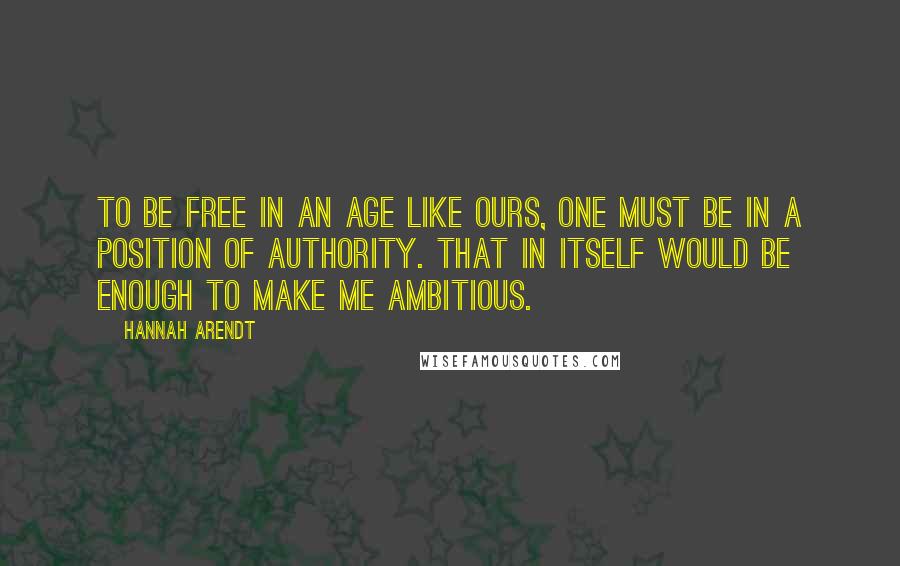 Hannah Arendt Quotes: To be free in an age like ours, one must be in a position of authority. That in itself would be enough to make me ambitious.