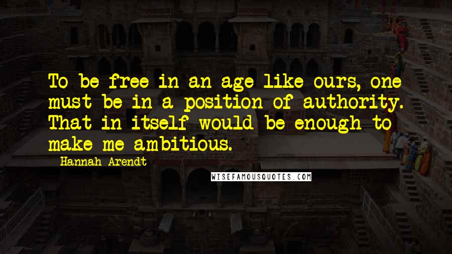 Hannah Arendt Quotes: To be free in an age like ours, one must be in a position of authority. That in itself would be enough to make me ambitious.