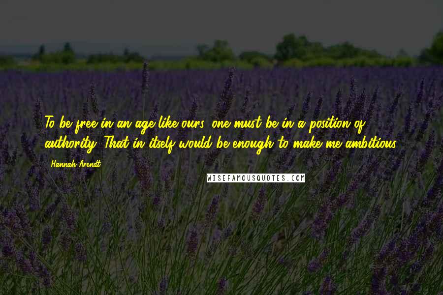 Hannah Arendt Quotes: To be free in an age like ours, one must be in a position of authority. That in itself would be enough to make me ambitious.