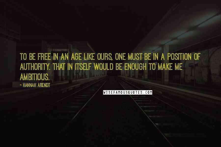 Hannah Arendt Quotes: To be free in an age like ours, one must be in a position of authority. That in itself would be enough to make me ambitious.