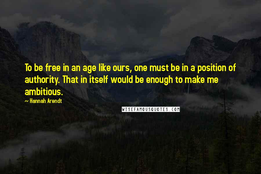 Hannah Arendt Quotes: To be free in an age like ours, one must be in a position of authority. That in itself would be enough to make me ambitious.