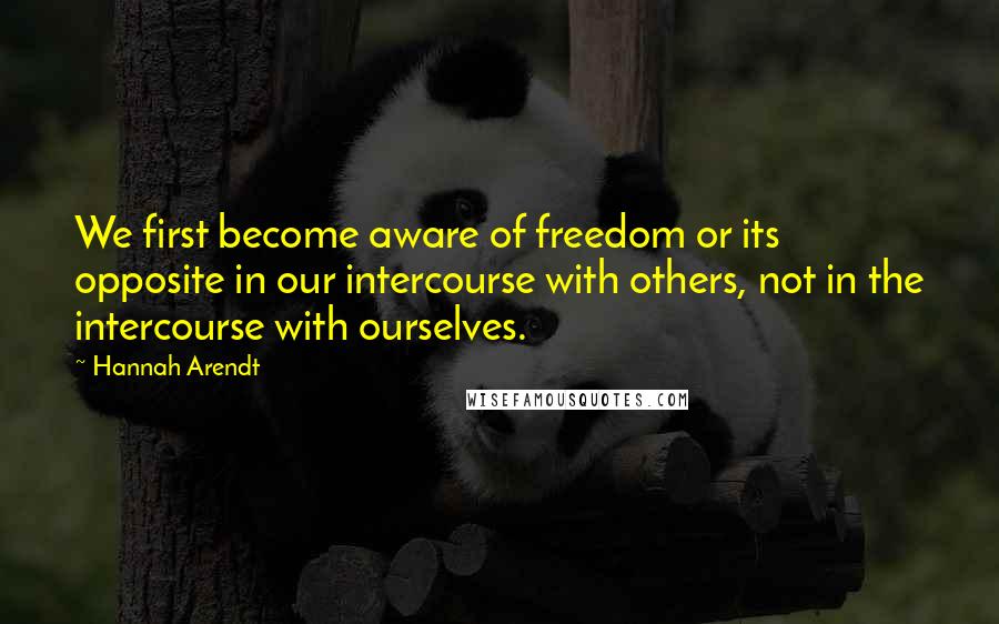 Hannah Arendt Quotes: We first become aware of freedom or its opposite in our intercourse with others, not in the intercourse with ourselves.